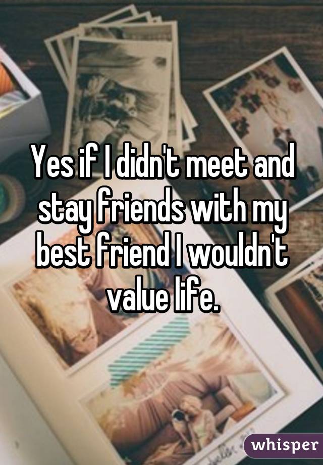 Yes if I didn't meet and stay friends with my best friend I wouldn't value life.