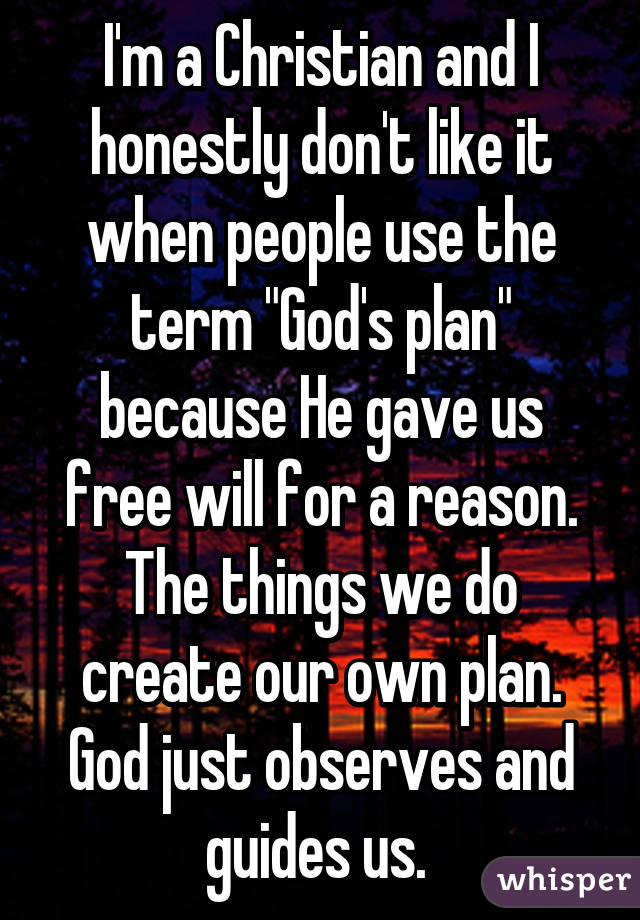 I'm a Christian and I honestly don't like it when people use the term "God's plan" because He gave us free will for a reason. The things we do create our own plan. God just observes and guides us. 