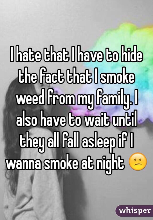 I hate that I have to hide the fact that I smoke weed from my family. I also have to wait until they all fall asleep if I wanna smoke at night 😕