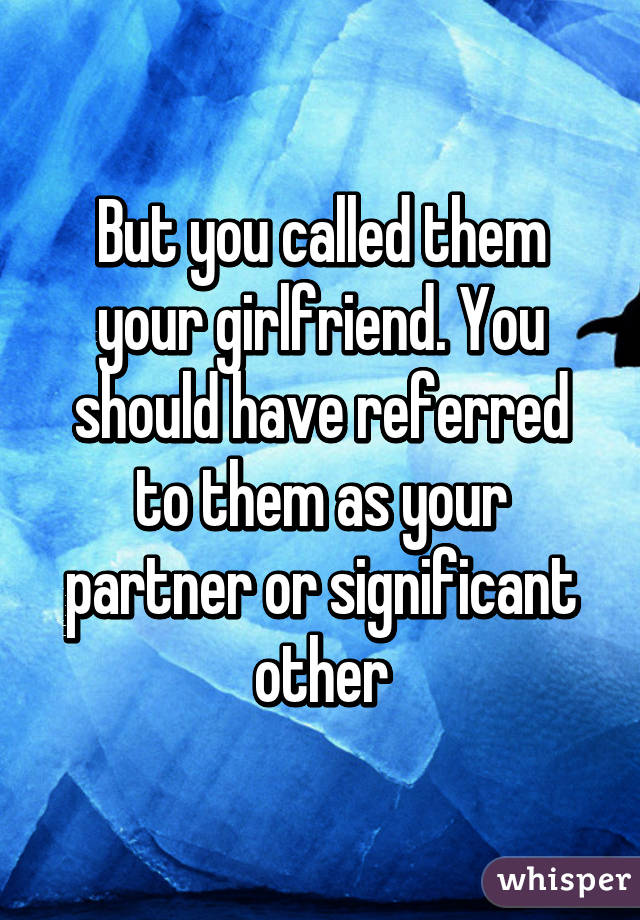 But you called them your girlfriend. You should have referred to them as your partner or significant other