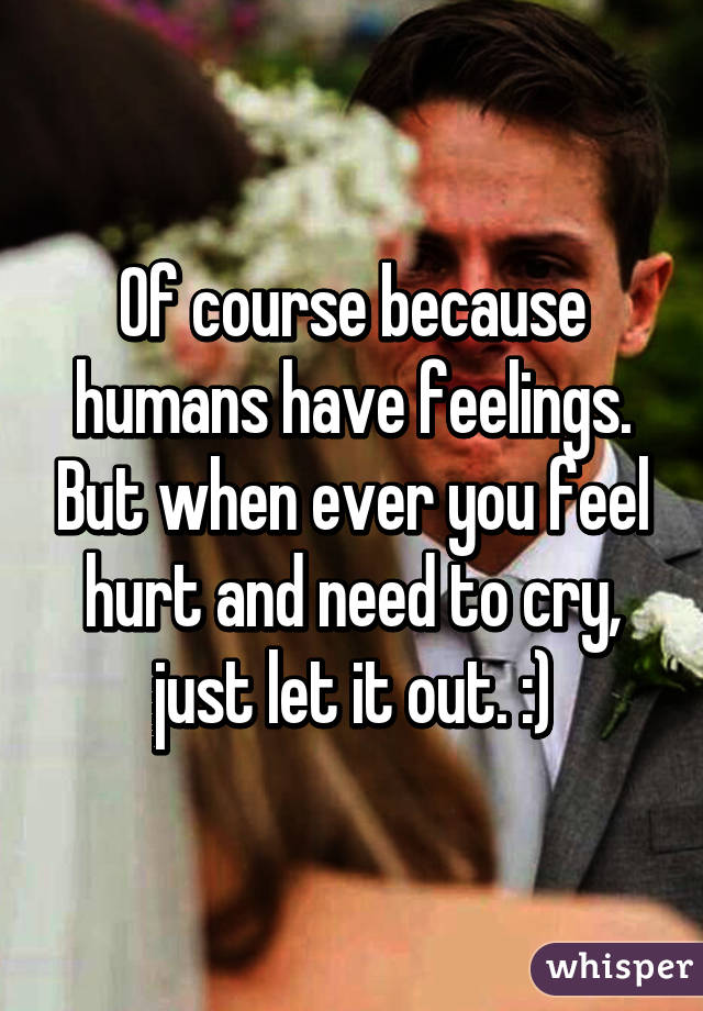 Of course because humans have feelings. But when ever you feel hurt and need to cry, just let it out. :)