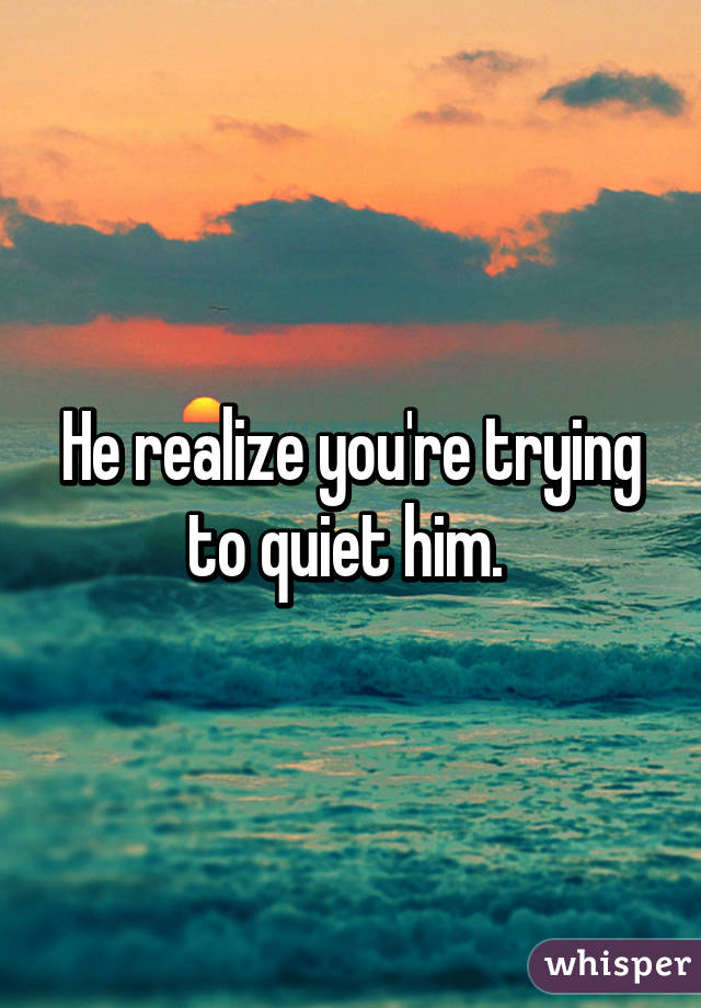 He realize you're trying to quiet him. 