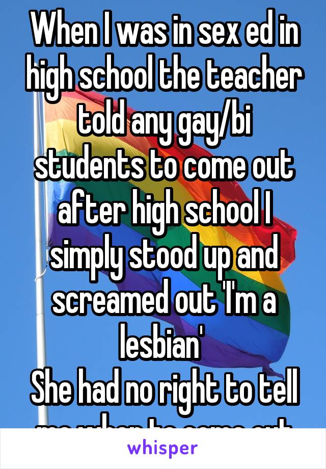 When I was in sex ed in high school the teacher told any gay/bi students to come out after high school I simply stood up and screamed out 'I'm a lesbian' 
She had no right to tell me when to come out