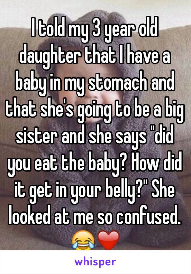 I told my 3 year old daughter that I have a baby in my stomach and that she's going to be a big sister and she says "did you eat the baby? How did it get in your belly?" She looked at me so confused. 😂❤️