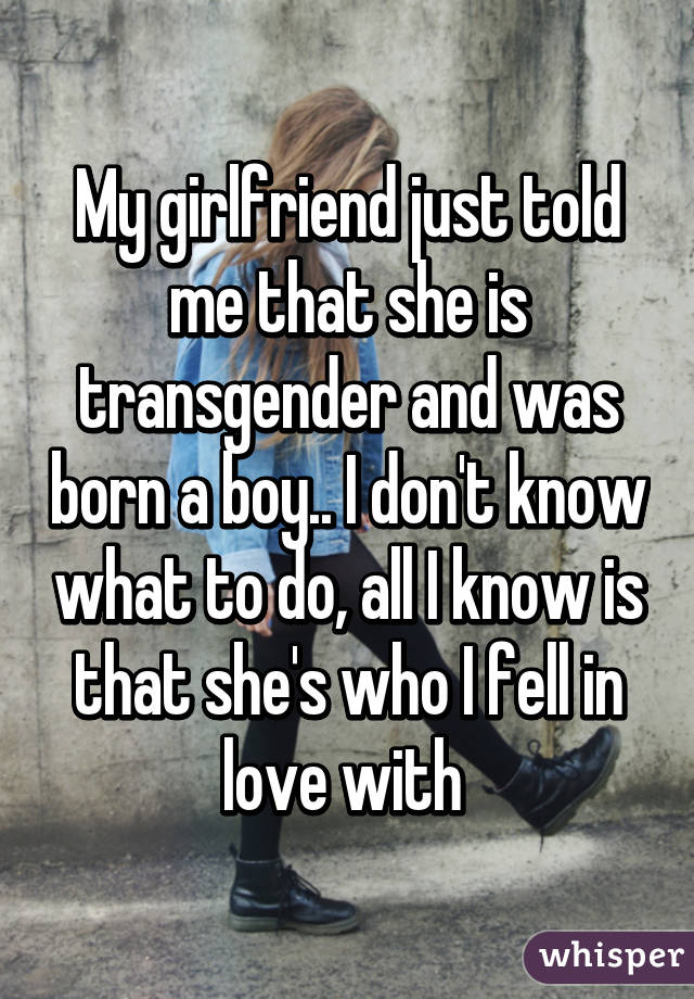 My girlfriend just told me that she is transgender and was born a boy.. I don't know what to do, all I know is that she's who I fell in love with 