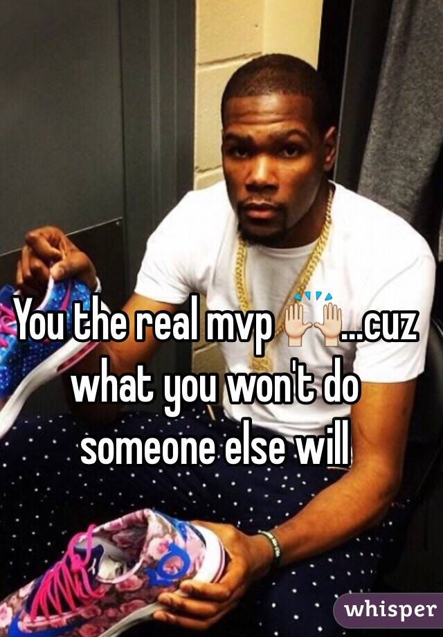 You the real mvp 🙌...cuz what you won't do someone else will 