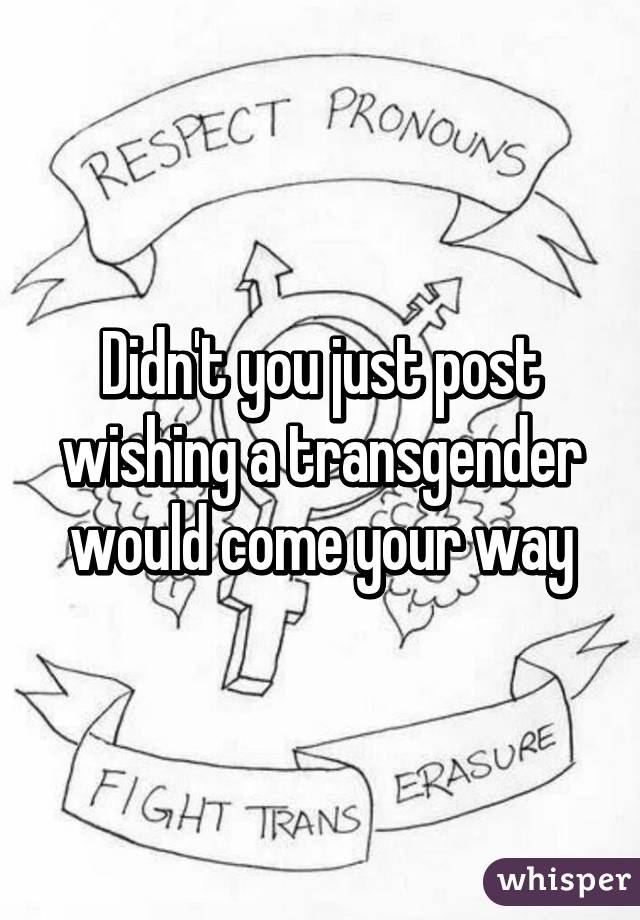 Didn't you just post wishing a transgender would come your way