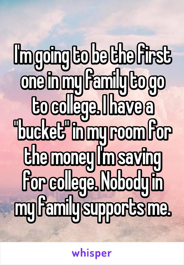 I'm going to be the first one in my family to go to college. I have a "bucket" in my room for the money I'm saving for college. Nobody in my family supports me.
