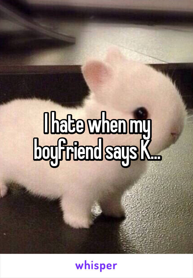 I hate when my boyfriend says K...