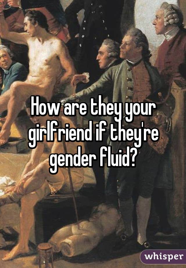 How are they your girlfriend if they're gender fluid?