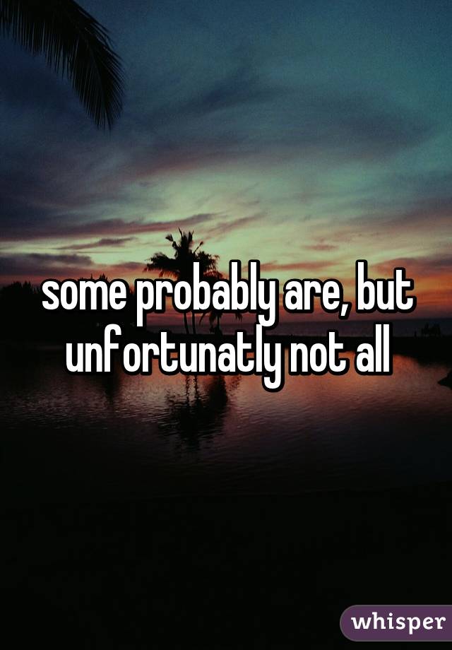 some probably are, but unfortunatly not all