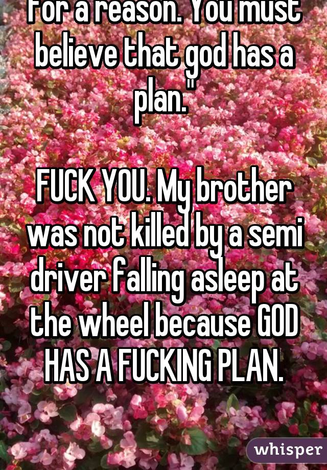 "Everything happens for a reason. You must believe that god has a plan."

FUCK YOU. My brother was not killed by a semi driver falling asleep at the wheel because GOD HAS A FUCKING PLAN.


