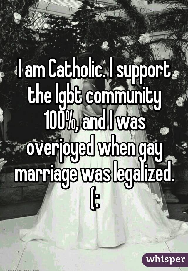 I am Catholic. l support the lgbt community 100%, and I was overjoyed when gay marriage was legalized. (: