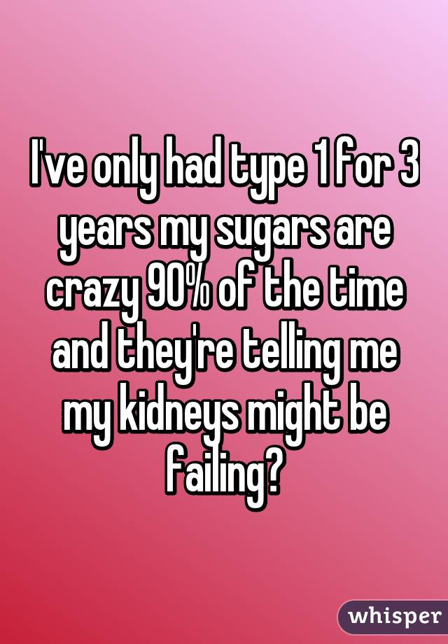 I've only had type 1 for 3 years my sugars are crazy 90% of the time and they're telling me my kidneys might be failing😒