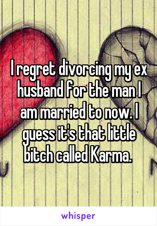 I regret divorcing my ex husband for the man I am married to now. I guess it's that little bitch called Karma. 