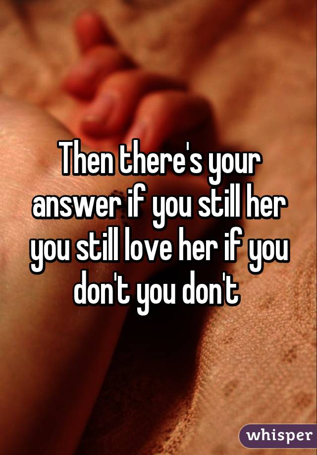 Then there's your answer if you still her you still love her if you don't you don't 