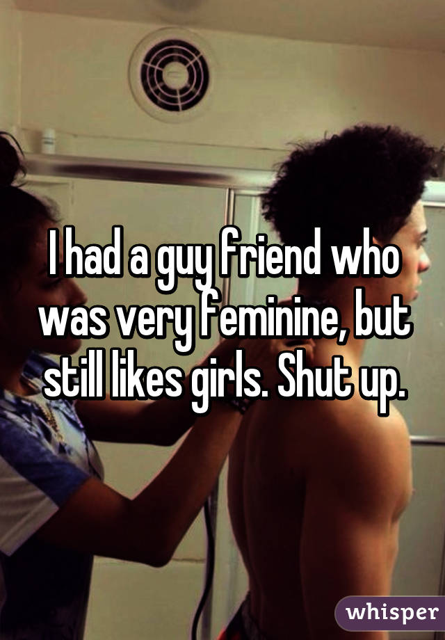 I had a guy friend who was very feminine, but still likes girls. Shut up.