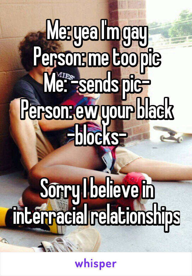 Me: yea I'm gay
Person: me too pic
Me: -sends pic-
Person: ew your black -blocks-

Sorry I believe in interracial relationships 
