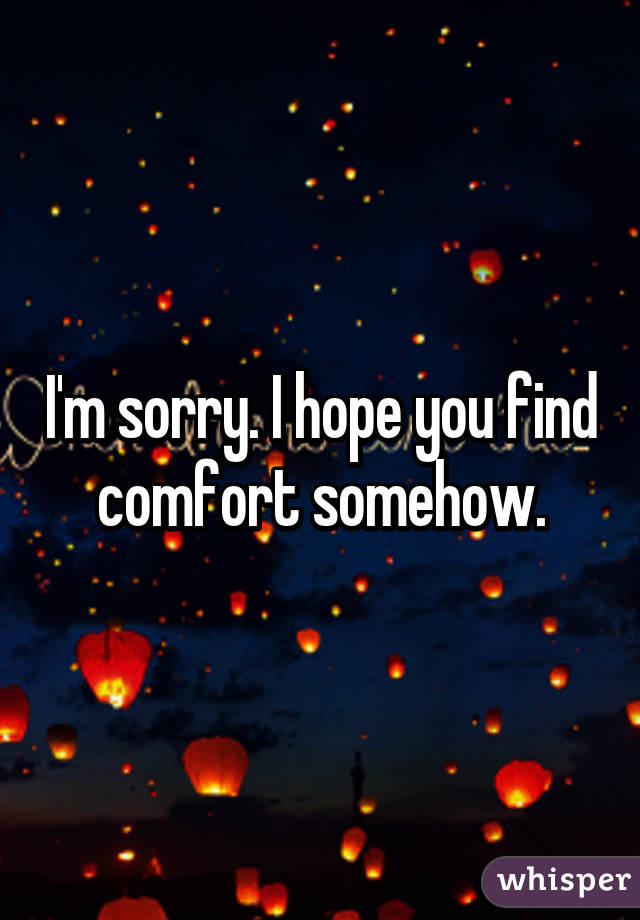 I'm sorry. I hope you find comfort somehow.