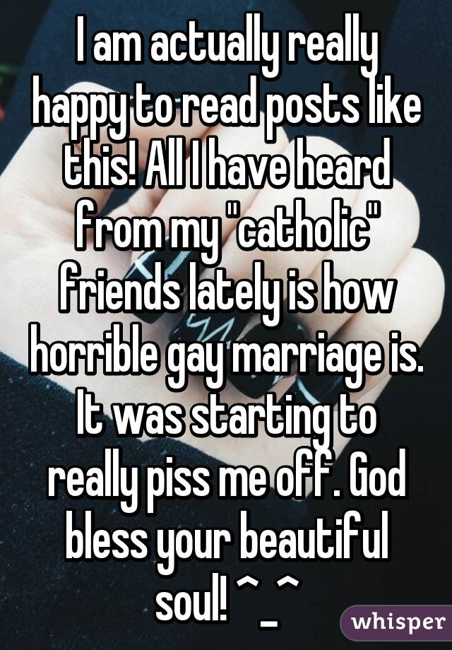 I am actually really happy to read posts like this! All I have heard from my "catholic" friends lately is how horrible gay marriage is. It was starting to really piss me off. God bless your beautiful soul! ^_^