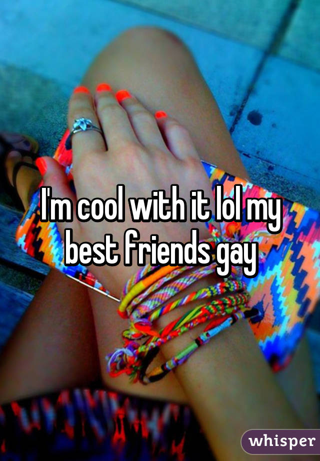 I'm cool with it lol my best friends gay