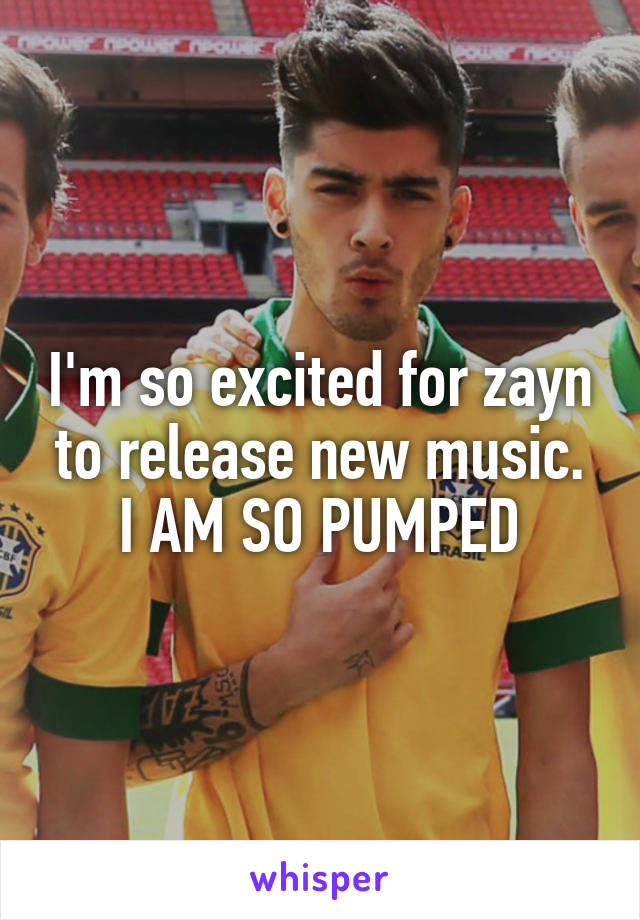 I'm so excited for zayn to release new music. I AM SO PUMPED