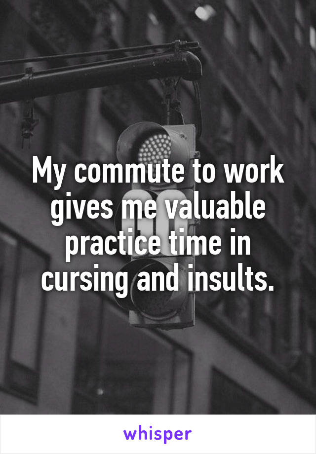 My commute to work gives me valuable practice time in cursing and insults.