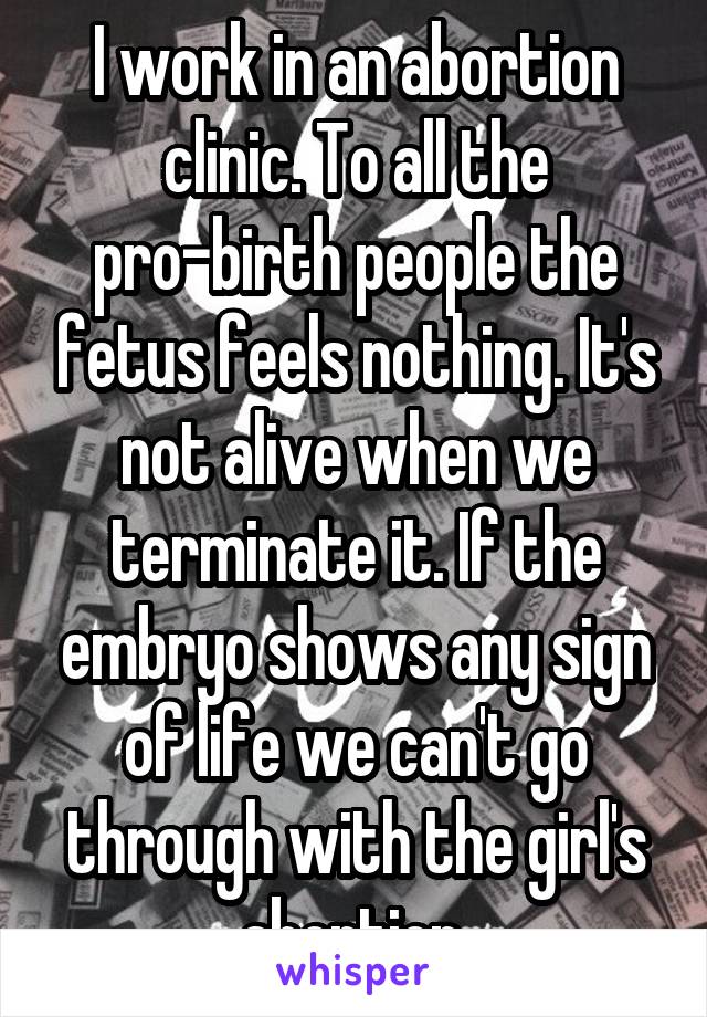 I work in an abortion clinic. To all the pro-birth people the fetus feels nothing. It's not alive when we terminate it. If the embryo shows any sign of life we can't go through with the girl's abortion.