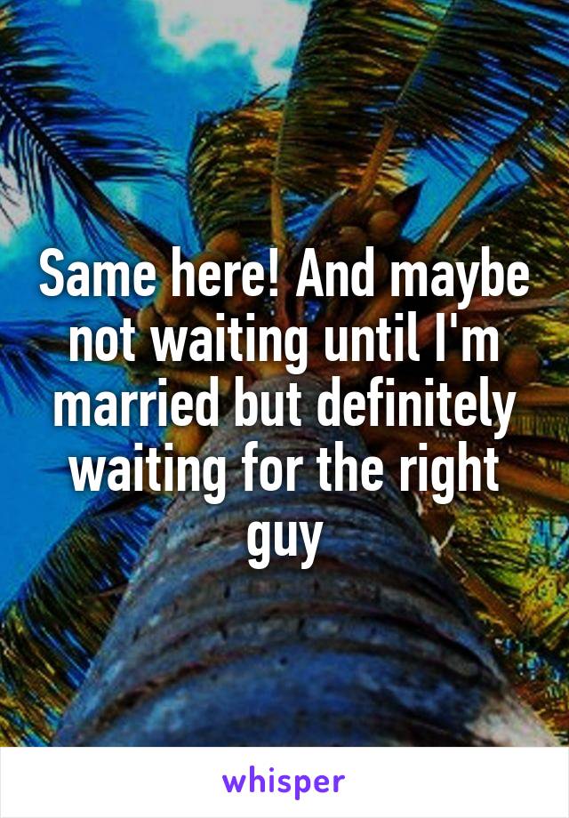 Same here! And maybe not waiting until I'm married but definitely waiting for the right guy