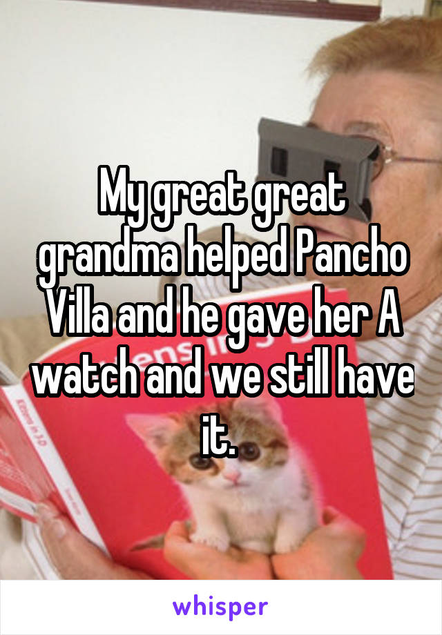 My great great grandma helped Pancho Villa and he gave her A watch and we still have it. 