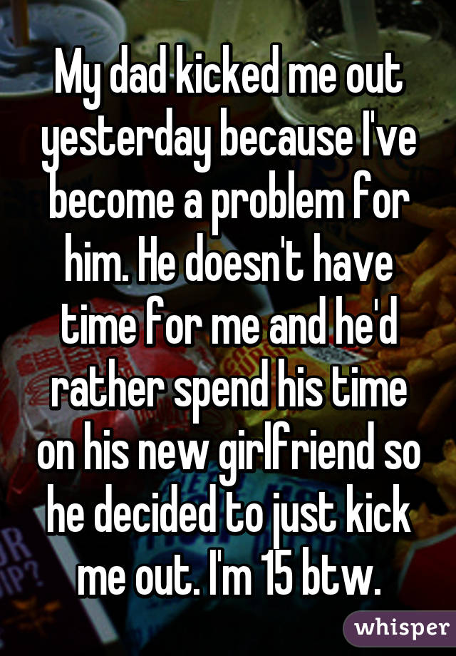 My dad kicked me out yesterday because I've become a problem for him. He doesn't have time for me and he'd rather spend his time on his new girlfriend so he decided to just kick me out. I'm 15 btw.