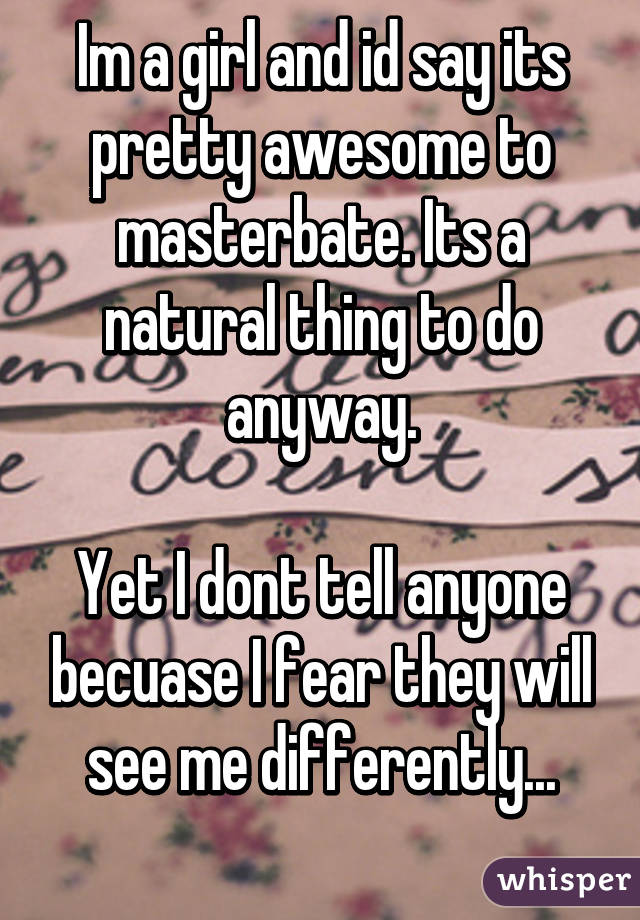 Im a girl and id say its pretty awesome to masterbate. Its a natural thing to do anyway.

Yet I dont tell anyone becuase I fear they will see me differently...
