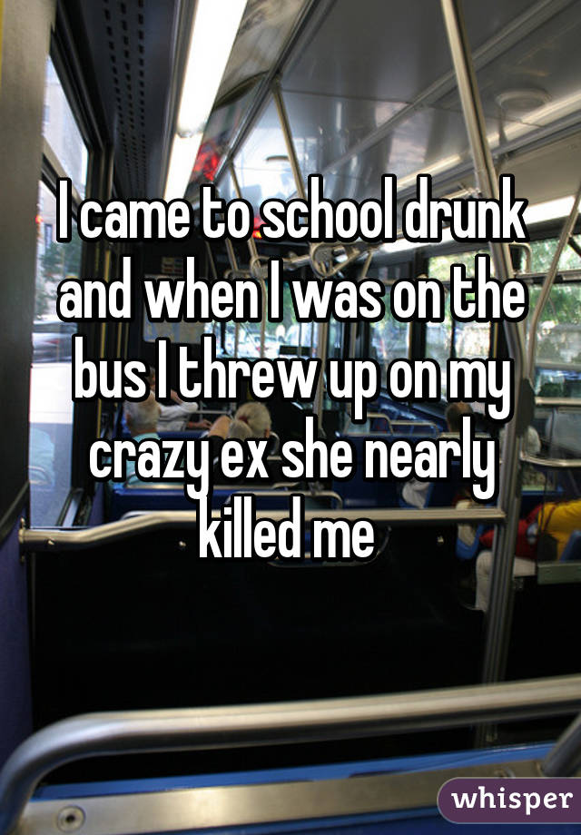 I came to school drunk and when I was on the bus I threw up on my crazy ex she nearly killed me 
