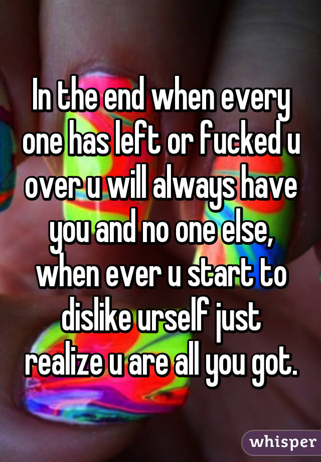 In the end when every one has left or fucked u over u will always have you and no one else, when ever u start to dislike urself just realize u are all you got.
