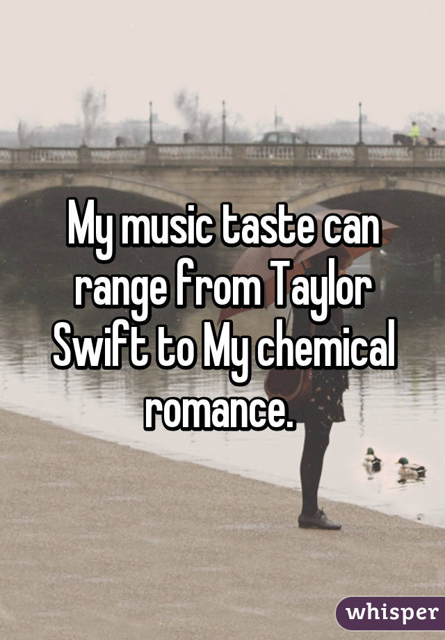 My music taste can range from Taylor Swift to My chemical romance. 