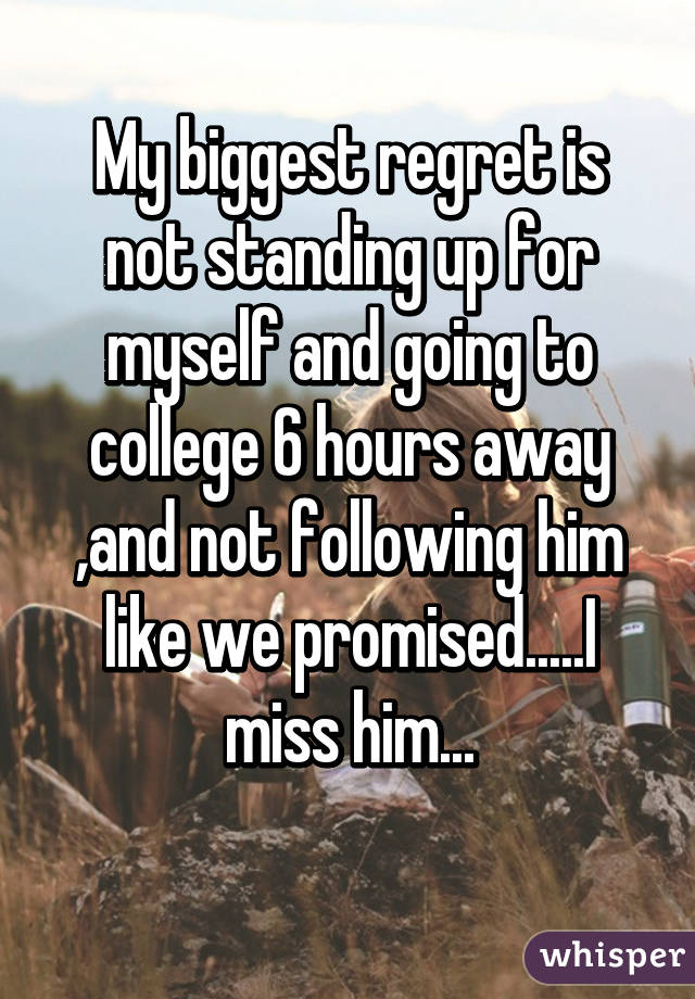 My biggest regret is not standing up for myself and going to college 6 hours away ,and not following him like we promised.....I miss him...

