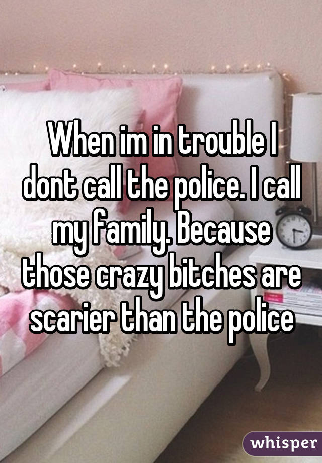 When im in trouble I dont call the police. I call my family. Because those crazy bitches are scarier than the police