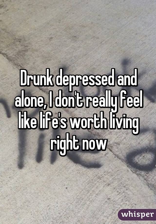 Drunk depressed and alone, I don't really feel like life's worth living right now