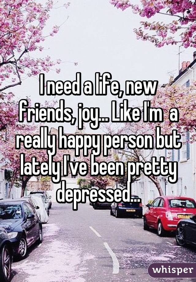I need a life, new friends, joy... Like I'm  a really happy person but lately I've been pretty depressed...