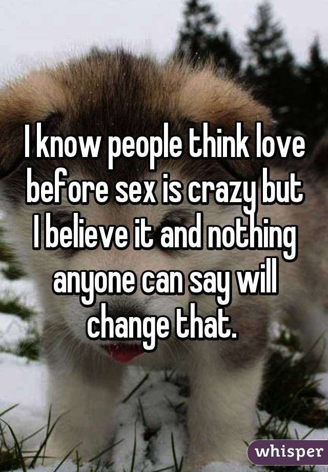 I know people think love before sex is crazy but I believe it and nothing anyone can say will change that. 