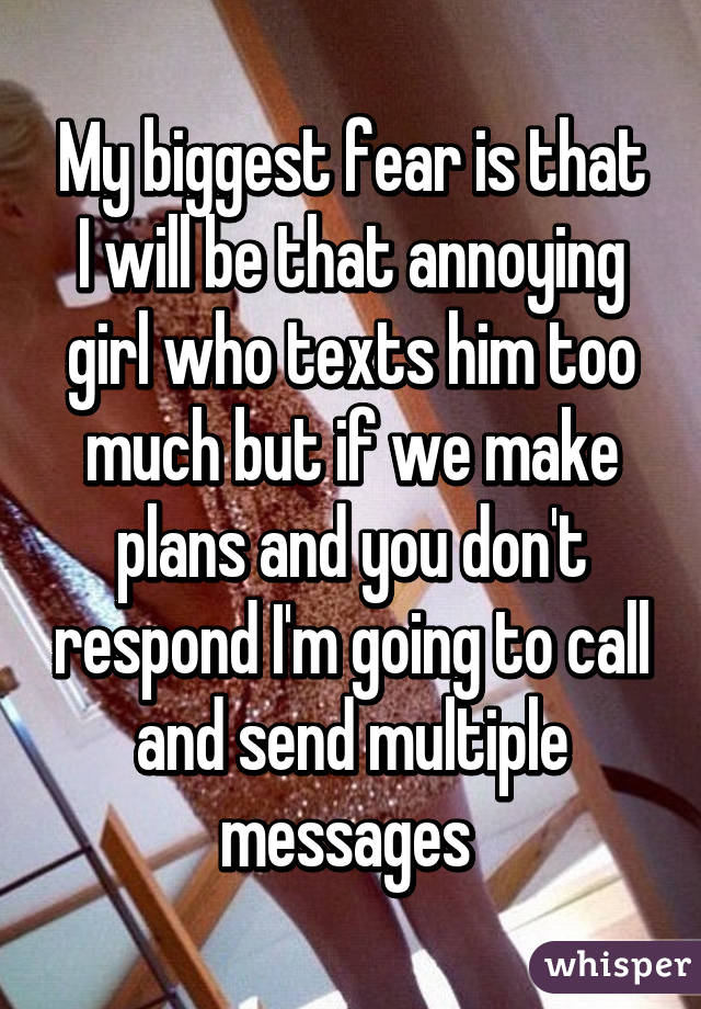 My biggest fear is that I will be that annoying girl who texts him too much but if we make plans and you don't respond I'm going to call and send multiple messages 