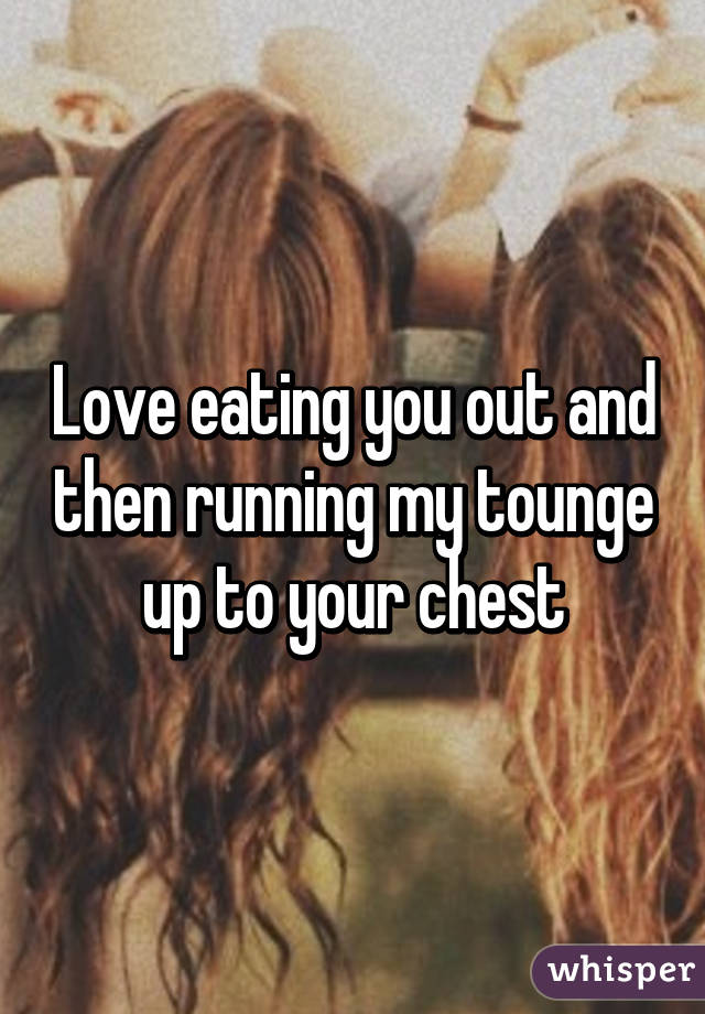 Love eating you out and then running my tounge up to your chest