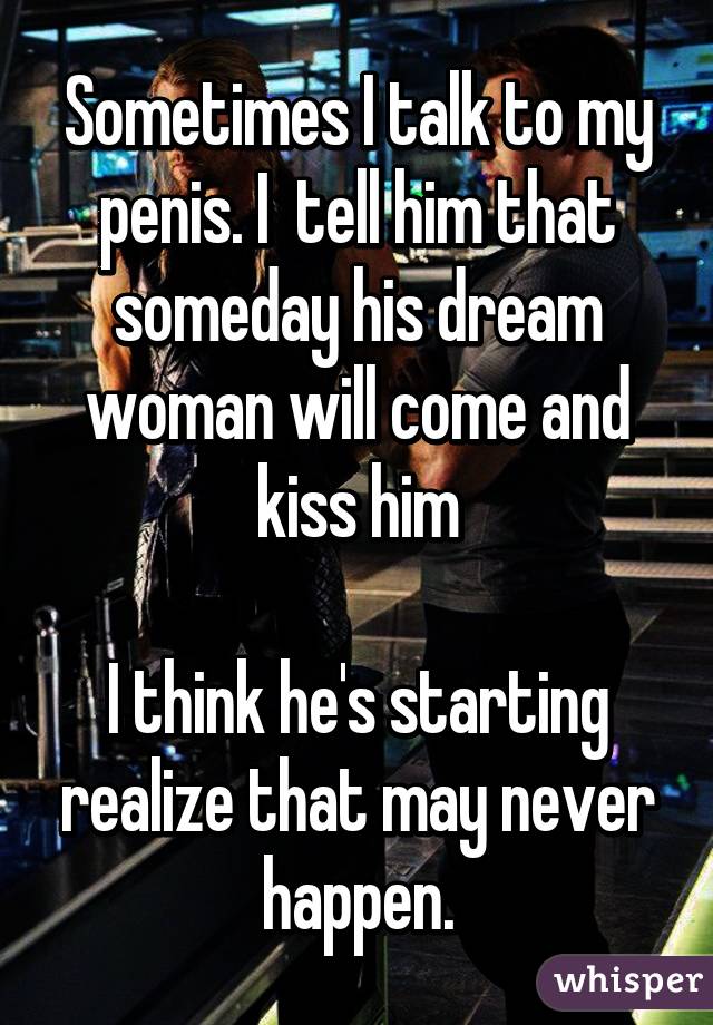 Sometimes I talk to my penis. I  tell him that someday his dream woman will come and kiss him

I think he's starting realize that may never happen.