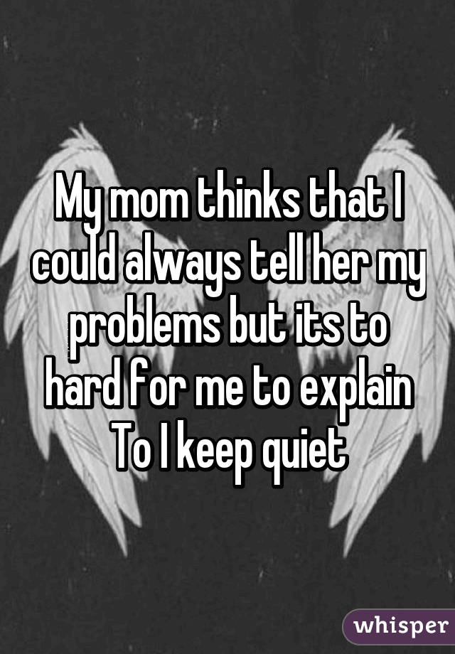 My mom thinks that I could always tell her my problems but its to hard for me to explain To I keep quiet