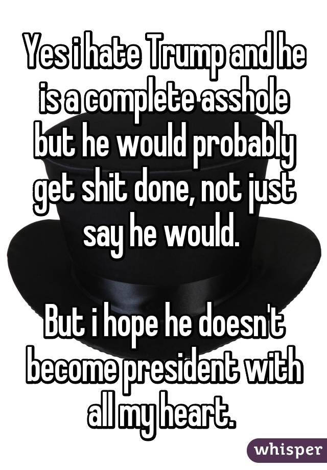 Yes i hate Trump and he is a complete asshole but he would probably get shit done, not just say he would. 

But i hope he doesn't become president with all my heart. 