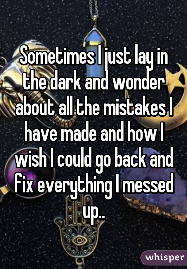 Sometimes I just lay in the dark and wonder about all the mistakes I have made and how I wish I could go back and fix everything I messed up..