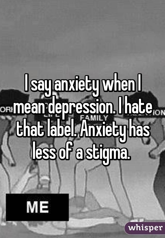 I say anxiety when I mean depression. I hate that label. Anxiety has less of a stigma. 