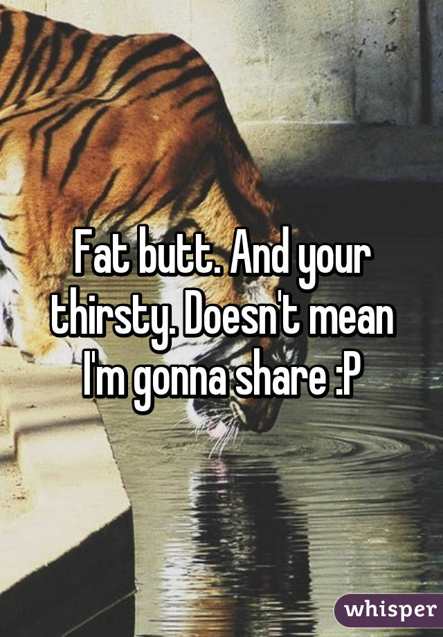 Fat butt. And your thirsty. Doesn't mean I'm gonna share :P