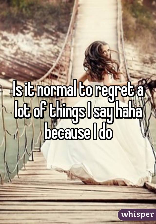 Is it normal to regret a lot of things I say haha because I do