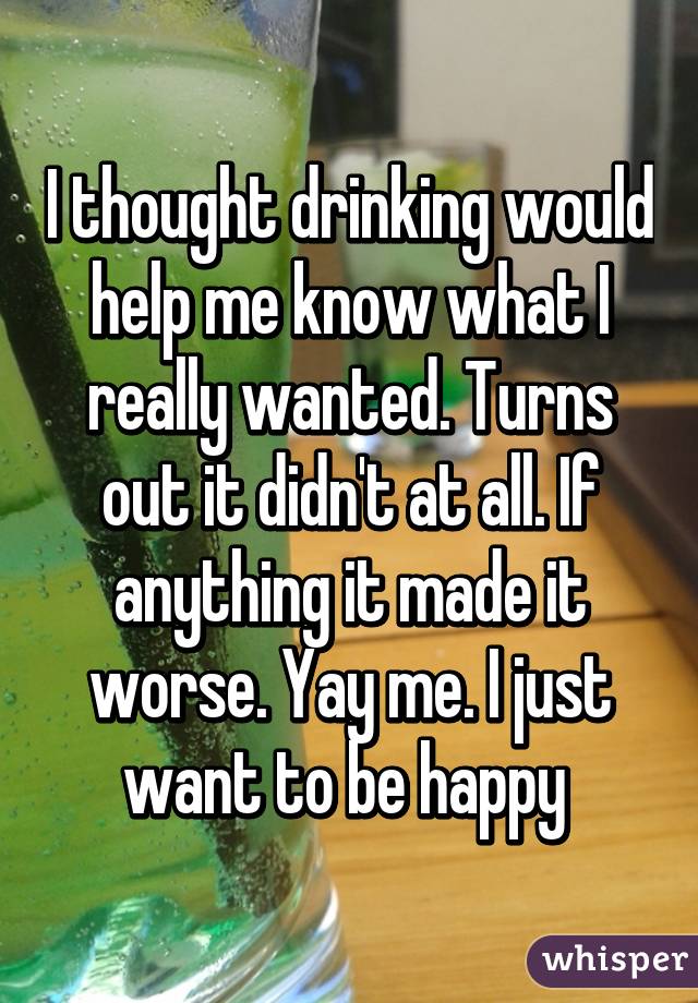 I thought drinking would help me know what I really wanted. Turns out it didn't at all. If anything it made it worse. Yay me. I just want to be happy 